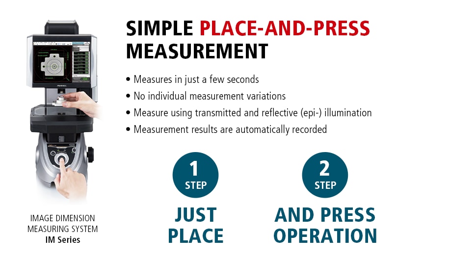 IMAGE DIMENSION MEASURING SYSTEM IM Series / SIMPLE PLACE-AND-PRESS MEASUREMENT Measures in just a few seconds No individual measurement variations Measure using transmitted and reflective (epi-) illumination Measurement results are automatically recorded　/ 1STEP JUST PLACE 2STEP AND PRESS OPERATION